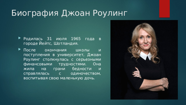 Биография Джоан Роулинг Родилась 31 июля 1965 года в городе Йейтс, Шотландия. После окончания школы и поступления в университет, Джоан Роулинг столкнулась с серьезными финансовыми трудностями. Она жила на грани бедности и справлялась с одиночеством, воспитывая свою маленькую дочь. 