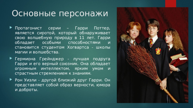 Основные персонажи Протагонист серии – Гарри Поттер, является сиротой, который обнаруживает свою волшебную природу в 11 лет. Гарри обладает особыми способностями и становится студентом Хогвартса - школы магии и волшебства. Гермиона Грейнджер - лучшая подруга Гарри и его верный союзник. Она обладает огромным интеллектом, ярким умом и страстным стремлением к знаниям. Рон Уизли - другой близкий друг Гарри. Он представляет собой образ верности, юмора и доброты. 