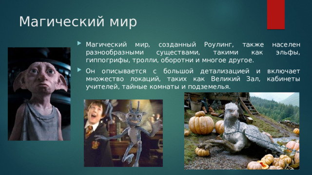 Магический мир Магический мир, созданный Роулинг, также населен разнообразными существами, такими как эльфы, гиппогрифы, тролли, оборотни и многое другое. Он описывается с большой детализацией и включает множество локаций, таких как Великий Зал, кабинеты учителей, тайные комнаты и подземелья. 
