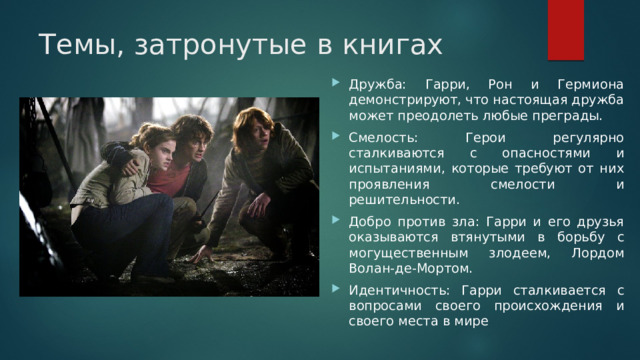 Темы, затронутые в книгах Дружба: Гарри, Рон и Гермиона демонстрируют, что настоящая дружба может преодолеть любые преграды. Смелость: Герои регулярно сталкиваются с опасностями и испытаниями, которые требуют от них проявления смелости и решительности. Добро против зла: Гарри и его друзья оказываются втянутыми в борьбу с могущественным злодеем, Лордом Волан-де-Мортом. Идентичность: Гарри сталкивается с вопросами своего происхождения и своего места в мире 