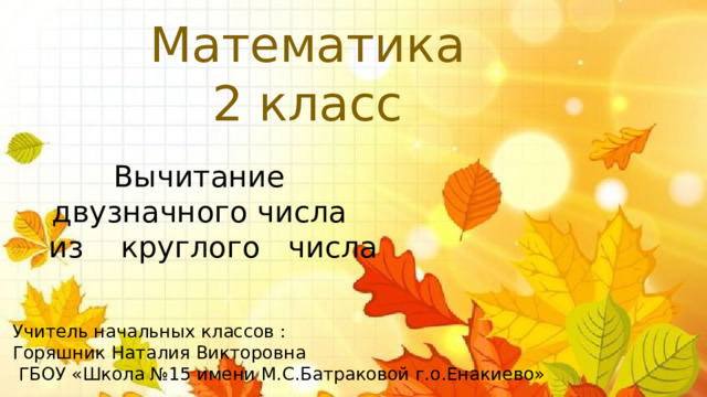 Математика 2 класс Вычитание двузначного числа из круглого числа Учитель начальных классов : Горяшник Наталия Викторовна  ГБОУ «Школа №15 имени М.С.Батраковой г.о.Енакиево» 