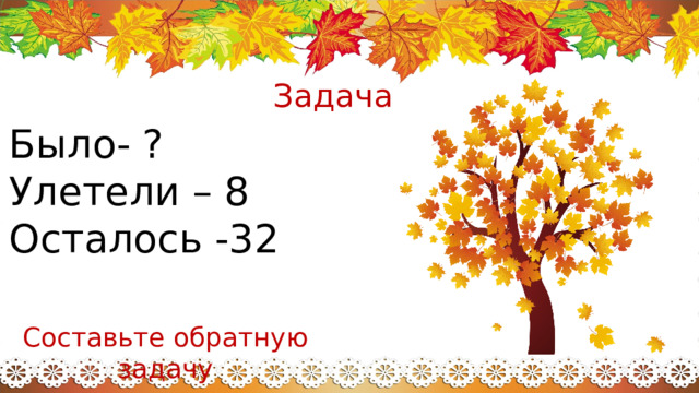 Задача Было- ? Улетели – 8 Осталось -32 Составьте обратную задачу 