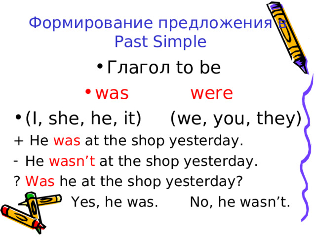 Формирование предложения в  Past Simple Глагол to be was were (I, she, he, it) (we, you, they) + He was at the shop yesterday. He wasn’t at the shop yesterday. ? Was he at the shop yesterday?  Yes, he was. No, he wasn’t. 