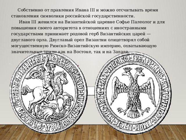  Собственно от правления Ивана III и можно отсчитывать время становления символики российской государственности.  Иван III женился на Византийской царевне Софье Палеолог и для повышения своего авторитета в отношениях с иностранными государствами принимает родовой герб Византийских царей — двуглавого орла. Двуглавый орел Византии олицетворял собой могущественную Римско-Византийскую империю, охватывающую значительные земли как на Востоке, так и на Западе. 