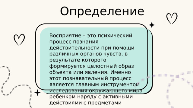 Определение Восприятие – это психический процесс познания действительности при помощи различных органов чувств, в результате которого формируется целостный образ объекта или явления. Именно этот познавательный процесс является главным инструментом исследования окружающего мира ребенком наряду с активными действиями с предметами 