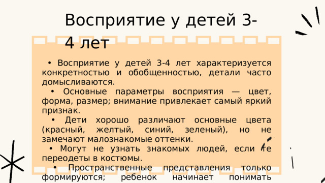 Восприятие у детей 3-4 лет • Восприятие у детей 3-4 лет характеризуется конкретностью и обобщенностью, детали часто домысливаются. • Основные параметры восприятия — цвет, форма, размер; внимание привлекает самый яркий признак. • Дети хорошо различают основные цвета (красный, желтый, синий, зеленый), но не замечают малознакомые оттенки. • Могут не узнать знакомых людей, если те переодеты в костюмы. • Пространственные представления только формируются; ребенок начинает понимать «близко» и «далеко», плохо оценивает размеры удаленных объектов. 