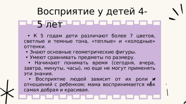 Восприятие у детей 4-5 лет • К 5 годам дети различают более 7 цветов, светлые и темные тона, «теплые» и «холодные» оттенки. • Знают основные геометрические фигуры. • Умеют сравнивать предметы по размеру. • Начинают понимать время (сегодня, вчера, завтра, минуты, часы), но еще не могут применять эти знания. • Восприятие людей зависит от их роли и отношений с ребенком; мама воспринимается как самая добрая и красивая. 