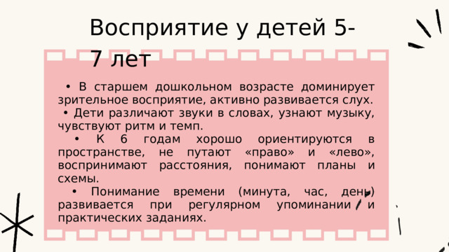 Восприятие у детей 5-7 лет • В старшем дошкольном возрасте доминирует зрительное восприятие, активно развивается слух. • Дети различают звуки в словах, узнают музыку, чувствуют ритм и темп. • К 6 годам хорошо ориентируются в пространстве, не путают «право» и «лево», воспринимают расстояния, понимают планы и схемы. • Понимание времени (минута, час, день) развивается при регулярном упоминании и практических заданиях. 