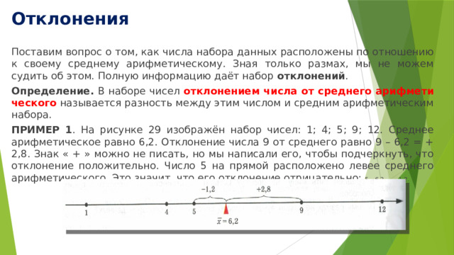 Отклонения Поставим вопрос о том, как числа набора данных расположены по отношению к своему среднему арифметическому. Зная только размах, мы не можем судить об этом. Полную информацию даёт набор отклонений . Определение. В наборе чисел отклонением числа от среднего арифмети­ческого называется разность между этим числом и средним арифметическим набора. ПРИМЕР 1 . На рисунке 29 изображён набор чисел: 1; 4; 5; 9; 12. Среднее ариф­метическое равно 6,2. Отклонение числа 9 от среднего равно 9 – 6,2 = + 2,8. Знак « + » можно не писать, но мы написали его, чтобы подчеркнуть, что отклонение по­ложительно. Число 5 на прямой расположено левее среднего арифметического. Это значит, что его отклонение отрицательно: 5 – 6,2 = – 1,2. 