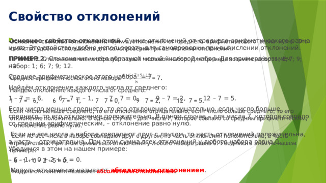 Свойство отклонений Основное свойство отклонений . Сумма отклонений от среднего арифметиче­ского равна нулю. Это свойство удобно использовать для самопроверки при вы­числении отклонений.   ПРИМЕР 2. Отклонения чисел образуют новый числовой набор. Для примера возьмём набор: 1; 6; 7; 9; 12. Среднее арифметическое этого набора = 7. Найдём отклонение каждого числа от среднего: 1 – 7 = – 6, 6 – 7 = – 1, 7 – 7 = 0, 9 – 7 = 2, 12 – 7 = 5. Если число меньше среднего, то его отклонение отрицательно, если число больше среднего, то его отклонение положительно. В одном случае – для числа 7, которое совпало со средним арифметическим, – отклонение равно нулю.  Если не все числа в наборе совпадают друг с другом, то часть отклонений положительна, а часть – отрицательна. При этом сумма всех отклонений у любого набора равна 0. Убедимся в этом на нашем примере: – 6 – 1 + 0 + 2 + 5 = 0.  Модуль отклонения называют абсолютным отклонением . 