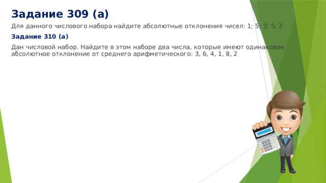 Задание 309 (а) Для данного числового набора найдите абсолютные отклонения чисел: 1; 5; 3; 5; 2 Задание 310 (а) Дан числовой набор. Найдите в этом наборе два числа, которые имеют одинаковое абсолютное отклонение от среднего арифметического: 3, 6, 4, 1, 8, 2 