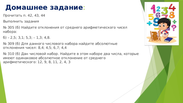 Домашнее задание : Прочитать п. 42, 43, 44 Выполнить задания № 305 (б) Найдите отклонения от среднего арифметического чисел набора: б) – 2,5; 3,1; 5,3; – 1,3; 4,8. № 309 (б) Для данного числового набора найдите абсолютные отклонения чисел: 8,4; 4,5; 6,7; 4,4 № 310 (б) Дан числовой набор. Найдите в этом наборе два числа, которые имеют одинаковое абсолютное отклонение от среднего арифметического: 12, 9, 8, 11, 2, 4, 3 
