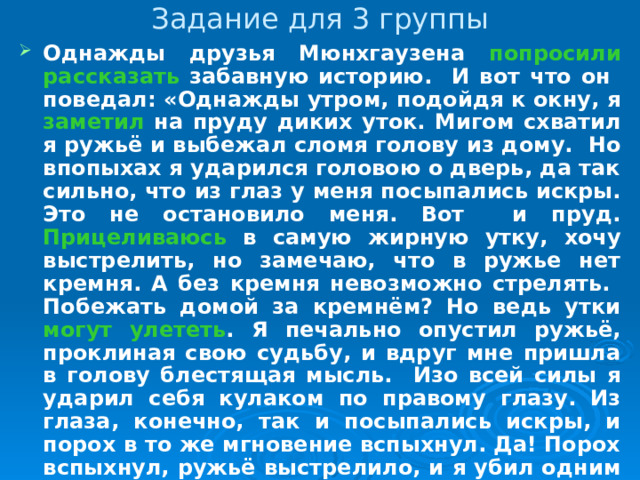 Задание для 3 группы Однажды друзья Мюнхгаузена попросили рассказать забавную историю. И вот что он поведал: «Однажды утром, подойдя к окну, я заметил на пруду диких уток. Мигом схватил я ружьё и выбежал сломя голову из дому. Но впопыхах я ударился головою о дверь, да так сильно, что из глаз у меня посыпались искры. Это не остановило меня. Вот и пруд. Прицеливаюсь в самую жирную утку, хочу выстрелить, но замечаю, что в ружье нет кремня. А без кремня невозможно стрелять. Побежать домой за кремнём? Но ведь утки могут улететь . Я печально опустил ружьё, проклиная свою судьбу, и вдруг мне пришла в голову блестящая мысль. Изо всей силы я ударил себя кулаком по правому глазу. Из глаза, конечно, так и посыпались искры, и порох в то же мгновение вспыхнул. Да! Порох вспыхнул, ружьё выстрелило, и я убил одним выстрелом десять отличнейших уток».  