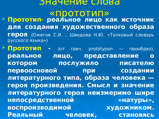 Значение слова «прототип» Прототип -  реальное лицо как источник для создания художественного образа героя  (Ожегов С.И. , Шведова Н.Ю. «Толковый словарь русского языка») Прототип - (от греч. protótypon — прообраз),  реальное лицо, представление о котором послужило писателю первоосновой при создании литературного типа, образа человека — героя произведения. Смысл и значение литературного героя неизмеримо шире непосредственной «натуры», воспроизводимой художником. Реальный человек, становясь предметом художественного изображения, преображается настолько, что перестаёт быть равным себе. (« Большая советская энциклопедия ») 