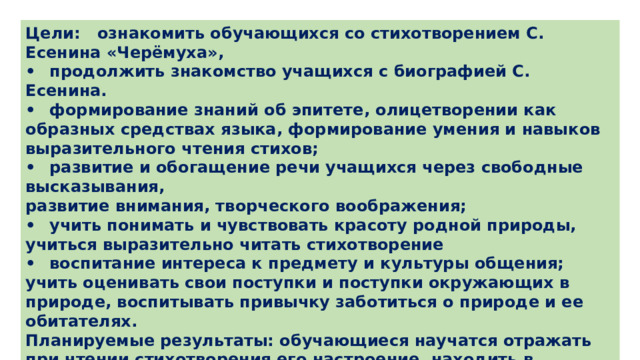 Цели: ознакомить обучающихся со стихотворением С. Есенина «Черёмуха», •  продолжить знакомство учащихся с биографией С. Есенина. •  формирование знаний об эпитете, олицетворении как образных средствах языка, формирование умения и навыков выразительного чтения стихов; •  развитие и обогащение речи учащихся через свободные высказывания, развитие внимания, творческого воображения; •  учить понимать и чувствовать красоту родной природы, учиться выразительно читать стихотворение •  воспитание интереса к предмету и культуры общения; учить оценивать свои поступки и поступки окружающих в природе, воспитывать привычку заботиться о природе и ее обитателях. Планируемые результаты: обучающиеся научатся отражать при чтении стихотворения его настроение, находить в стихотворении яркие, образные слова и выражения. 