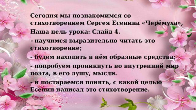 Сегодня мы познакомимся со стихотворением Сергея Есенина «Черёмуха», Наша цель урока: Слайд 4. -  научимся выразительно читать это стихотворение; - будем находить в нём образные средства; - попробуем проникнуть во внутренний мир поэта, в его душу, мысли. - и постараемся понять, с какой целью Есенин написал это стихотворение. 