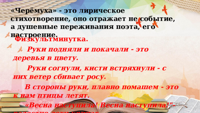 «Черёмуха» - это лирическое стихотворение, оно отражает не событие, а душевные переживания поэта, его настроение.  Физкультминутка.        Руки подняли и покачали - это деревья в цвету.        Руки согнули, кисти встряхнули - с них ветер сбивает росу.       В стороны руки, плавно помашем - это к нам птицы летят.       «Весна наступила! Весна наступила!