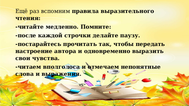 Ещё раз вспомним  правила выразительного чтения: -читайте медленно. Помните: -после каждой строчки делайте паузу. -постарайтесь прочитать так, чтобы передать настроение автора и одновременно выразить свои чувства. -читаем вполголоса и отмечаем непонятные слова и выражения. 