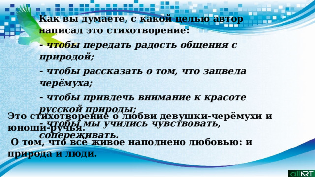 Это стихотворение о любви девушки-черёмухи и юноши-ручья.  О том, что всё живое наполнено любовью: и природа и люди. Как вы думаете, с какой целью автор написал это стихотворение:  - чтобы передать радость общения с природой; - чтобы рассказать о том, что зацвела черёмуха; - чтобы привлечь внимание к красоте русской природы; - чтобы мы учились чувствовать, сопереживать. 