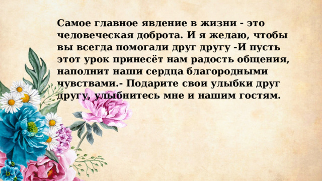 Самое главное явление в жизни - это человеческая доброта. И я желаю, чтобы вы всегда помогали друг другу -И пусть этот урок принесёт нам радость общения, наполнит наши сердца благородными чувствами.- Подарите свои улыбки друг другу, улыбнитесь мне и нашим гостям. 