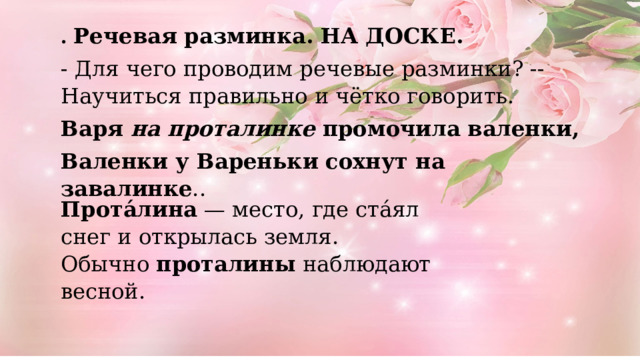 . Речевая разминка. НА ДОСКЕ. - Для чего проводим речевые разминки? -- Научиться правильно и чётко говорить. Варя  на проталинке  промочила валенки, Валенки у Вареньки сохнут на завалинке ..   Прота́лина  — место, где ста́ял снег и открылась земля. Обычно  проталины  наблюдают весной.   