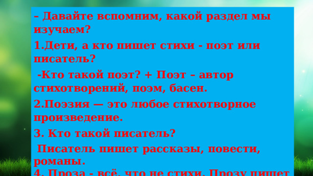– Давайте вспомним, какой раздел мы изучаем? 1.Дети, а кто пишет стихи - поэт или писатель?  -Кто такой поэт? + Поэт – автор стихотворений, поэм, басен. 2.Поэзия — это любое стихотворное произведение. 3. Кто такой писатель?  Писатель пишет рассказы, повести, романы. 4. Проза - всё, что не стихи. Прозу пишет писатель  Вспомним домашнее задание? 