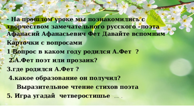 - На прошлом уроке мы познакомились с творчеством замечательного русского –поэта Афанасий Афанасьевич Фет Давайте вспомним Карточки с вопросами 1 Вопрос в каком году родился А.Фет ?  2.А.Фет поэт или прозаик? 3.где родился А.Фет ?  4.какое образование он получил?  Выразительное чтение стихов поэта 5. Игра угадай четверостишье …. . 
