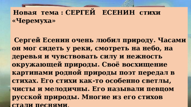  Новая тема : СЕРГЕЙ ЕСЕНИН стихи «Черемуха»   Сергей Есенин очень любил природу. Часами он мог сидеть у реки, смотреть на небо, на деревья и чувствовать силу и нежность окружающей природы. Своё восхищение картинами родной природы поэт передал в стихах. Его стихи как-то особенно светлы, чисты и мелодичны. Его называли певцом русской природы. Многие из его стихов стали песнями .   