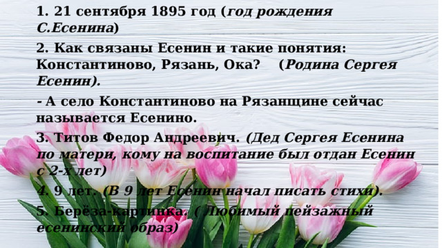 1. 21 сентября 1895 год ( год рождения С.Есенина ) 2. Как связаны Есенин и такие понятия: Константиново, Рязань, Ока? ( Родина Сергея Есенин). -  А село Константиново на Рязанщине сейчас называется Есенино. 3. Титов Федор Андреевич.  (Дед Сергея Есенина по матери, кому на воспитание был отдан Есенин с 2-х лет) 4.  9 лет.  (В 9 лет Есенин начал писать стихи). 5. Берёза-картинка . ( Любимый пейзажный есенинский образ) 