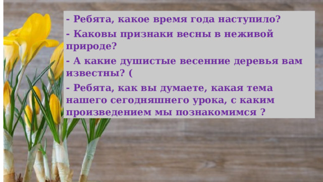 - Ребята, какое время года наступило? - Каковы признаки весны в неживой природе?  - А какие душистые весенние деревья вам известны? ( - Ребята, как вы думаете, какая тема нашего сегодняшнего урока, с каким произведением мы познакомимся ? 