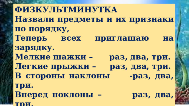 ФИЗКУЛЬТМИНУТКА Назвали предметы и их признаки по порядку, Теперь всех приглашаю на зарядку. Мелкие шажки – раз, два, три. Легкие прыжки – раз, два, три. В стороны наклоны   -раз, два, три. Вперед поклоны – раз, два, три. Вот и вся зарядка – раз, два, три. Мягкая посадка – раз, два, три . 