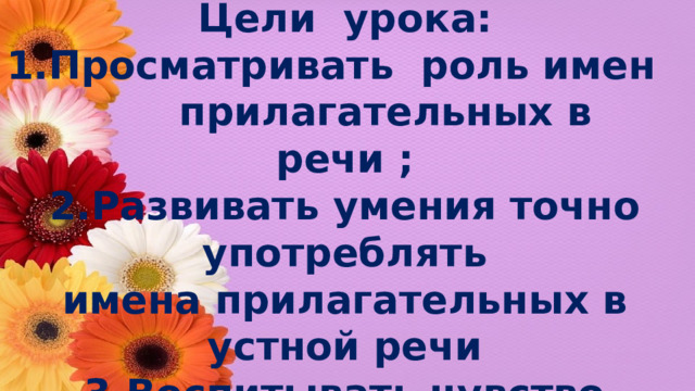 Цели урока: 1.Просматривать роль имен прилагательных в речи ; 2.Развивать умения точно употреблять имена прилагательных в устной речи 3.Воспитывать чувство красоты гармонии любви к родной природе и интерес к русскому языку.  