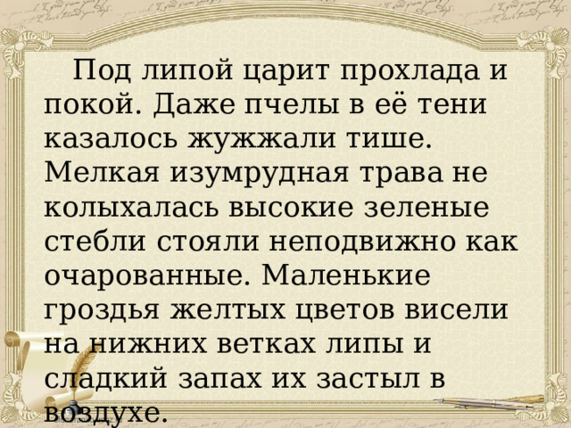  Под липой царит прохлада и покой. Даже пчелы в её тени казалось жужжали тише. Мелкая изумрудная трава не колыхалась высокие зеленые стебли стояли неподвижно как очарованные. Маленькие гроздья желтых цветов висели на нижних ветках липы и сладкий запах их застыл в воздухе. 