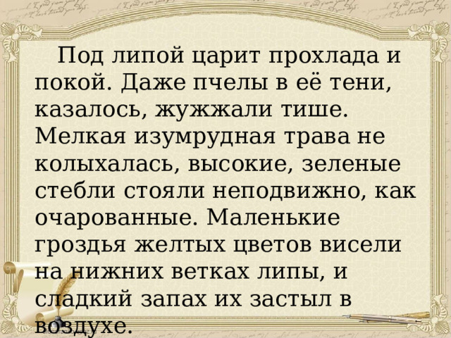  Под липой царит прохлада и покой. Даже пчелы в её тени, казалось, жужжали тише. Мелкая изумрудная трава не колыхалась, высокие, зеленые стебли стояли неподвижно, как очарованные. Маленькие гроздья желтых цветов висели на нижних ветках липы, и сладкий запах их застыл в воздухе. 