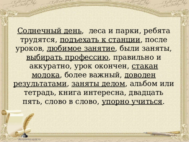 Солнечный день , леса и парки, ребята трудятся, подъехать к станции , после уроков, любимое занятие , были заняты, выбирать профессию , правильно и аккуратно, урок окончен, стакан молока , более важный, доволен результатами , заняты делом , альбом или тетрадь, книга интересна, двадцать пять, слово в слово, упорно учиться . 