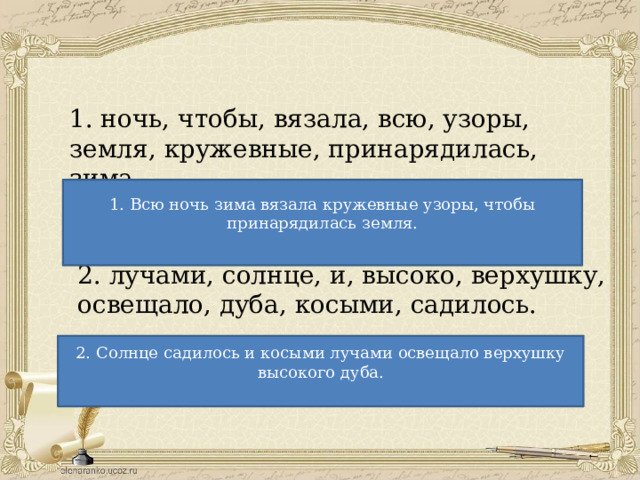 1. ночь, чтобы, вязала, всю, узоры, земля, кружевные, принарядилась, зима. 1. Всю ночь зима вязала кружевные узоры, чтобы принарядилась земля. 2. лучами, солнце, и, высоко, верхушку, освещало, дуба, косыми, садилось. 2. Солнце садилось и косыми лучами освещало верхушку высокого дуба. 