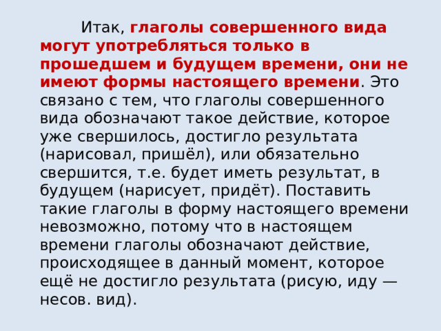  Итак, глаголы совершенного вида могут употребляться только в прошедшем и будущем времени, они не имеют формы настоящего времени . Это связано с тем, что глаголы совершенного вида обозначают такое действие, которое уже свершилось, достигло результата (нарисовал, пришёл), или обязательно свершится, т.е. будет иметь результат, в будущем (нарисует, придёт). Поставить такие глаголы в форму настоящего времени невозможно, потому что в настоящем времени глаголы обозначают действие, происходящее в данный момент, которое ещё не достигло результата (рисую, иду — несов. вид). 