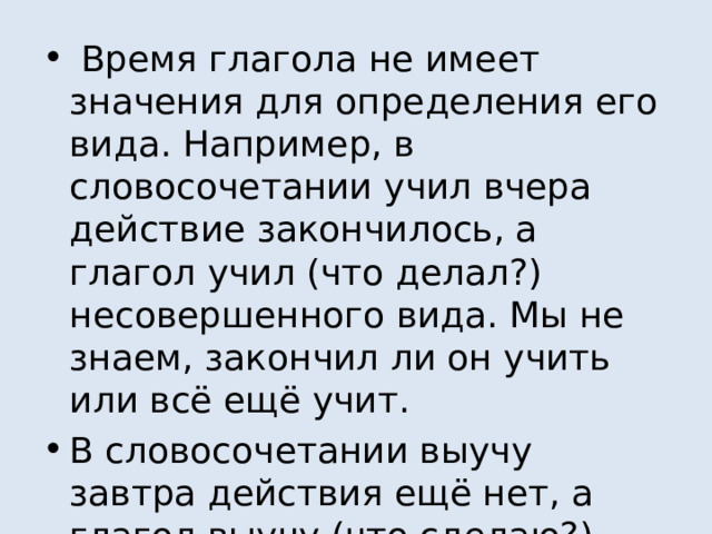  Время глагола не имеет значения для определения его вида. Например, в словосочетании учил вчера действие закончилось, а глагол учил (что делал?) несовершенного вида. Мы не знаем, закончил ли он учить или всё ещё учит. В словосочетании выучу завтра действия ещё нет, а глагол выучу (что сделаю?) совершенного вида. Мы знаем, что завтра действие точно закончится. 