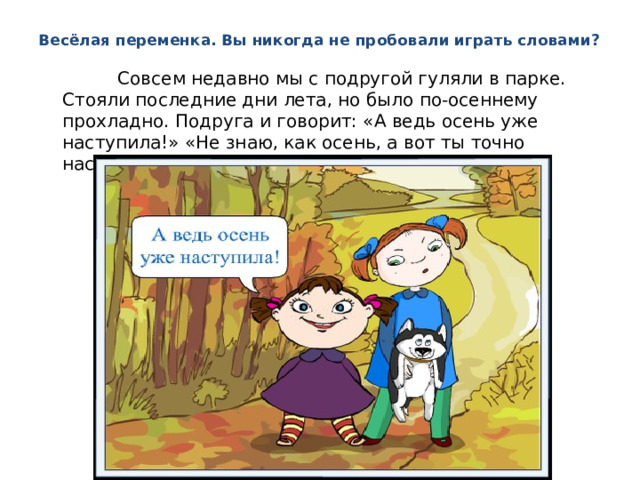 Весёлая переменка. Вы никогда не пробовали играть словами?  Совсем недавно мы с подругой гуляли в парке. Стояли последние дни лета, но было по-осеннему прохладно. Подруга и говорит: «А ведь осень уже наступила!» «Не знаю, как осень, а вот ты точно наступила мне на ногу», — отвечаю я. 
