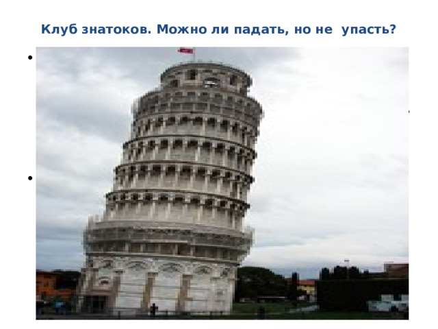 Клуб знатоков. Можно ли падать, но не упасть?  Глагол падать несовершенного вида, обозначает «лететь сверху вниз под действием собственной тяжести». Парным ему будет глагол упасть, то есть «оказаться внизу». Глагол падать обозначает действие, которое должно со временем прекратиться: то, что падает, должно со временем упасть. Оказывается, так бывает не всегда. Есть в Италии, в городе Пизе, сооружение, которое «падает» уже более семисот лет. Многим из вас известно его название — Пизанская башня. Дело в том, что ещё в 1173 году, когда началось строительство, фундамент башни положили неровно. И с тех пор башня «падает», наклонившись к югу 