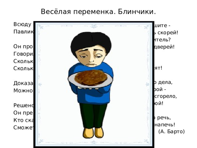Весёлая переменка. Блинчики.  Всюду Павлику почёт:  Павлик блинчики печёт.  Он провёл беседу в школе -  Говорил, открыв тетрадь,  Сколько соды, сколько соли,  Сколько масла нужно брать.  Доказал, что вместо масла  Можно брать и маргарин.  Решено единогласно:  Он прекрасно говорил.  Кто сказал такую речь,  Сможет блинчиков напечь!  Но, товарищи, спешите -  Нужно дом спасать скорей!  Где у вас огнетушитель?  Дым валит из-под дверей!  А соседи говорят:  - Это блинчики горят!  Ох, когда дошло до дела,  Осрамился наш герой -  Девять блинчиков сгорело,  А десятый был сырой!  Говорить нетрудно речь,  Трудно блинчиков напечь!  (А. Барто) 
