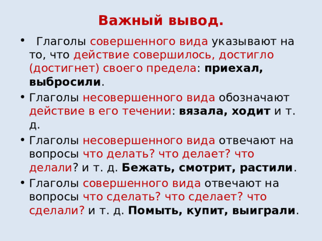 Важный вывод.  Глаголы совершенного вида указывают на то, что действие совершилось, достигло (достигнет) своего предела : приехал, выбросили . Глаголы несовершенного вида обозначают действие в его течении : вязала, ходит и т. д. Глаголы несовершенного вида отвечают на вопросы что делать? что делает? что делали ? и т. д. Бежать, смотрит, растили . Глаголы совершенного вида отвечают на вопросы что сделать? что сделает? что сделали? и т. д. Помыть, купит, выиграли . 