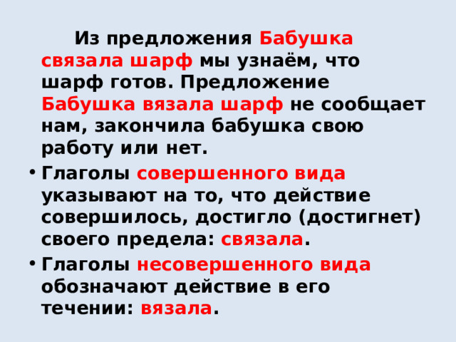  Из предложения Бабушка связала шарф мы узнаём, что шарф готов. Предложение Бабушка вязала шарф не сообщает нам, закончила бабушка свою работу или нет. Глаголы совершенного вида указывают на то, что действие совершилось, достигло (достигнет) своего предела: связала . Глаголы несовершенного вида обозначают действие в его течении: вязала . 