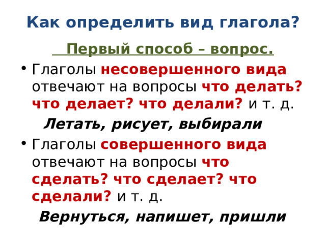 Как определить вид глагола?  Первый способ – вопрос. Глаголы несовершенного вида отвечают на вопросы что делать? что делает? что делали? и т. д.  Летать, рисует, выбирали Глаголы совершенного вида отвечают на вопросы что сделать? что сделает? что сделали? и т. д.  Вернуться, напишет, пришли 