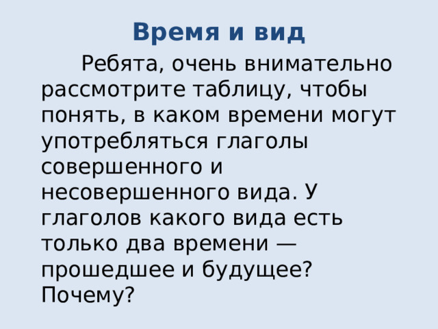 Время и вид  Ребята, очень внимательно рассмотрите таблицу, чтобы понять, в каком времени могут употребляться глаголы совершенного и несовершенного вида. У глаголов какого вида есть только два времени — прошедшее и будущее? Почему? 
