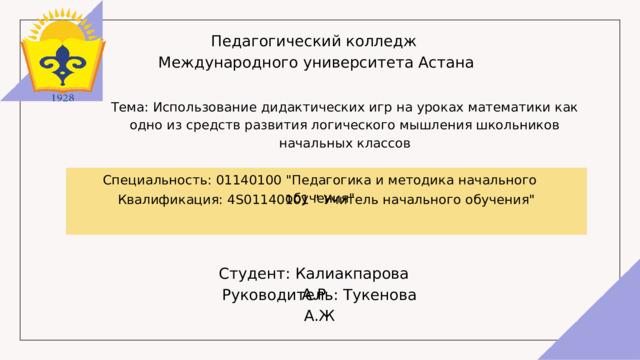 Педагогический колледж  Международного университета Астана Тема: Использование дидактических игр на уроках математики как одно из средств развития логического мышления школьников начальных классов Квалификация: 4S01140101 