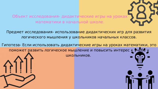 Объект исследования- дидактические игры на уроках математики в начальной школе. Предмет исследования- использование дидактических игр для развития логического мышления у школьников начальных классов. Гипотеза- Если использовать дидактические игры на уроках математики, это поможет развить логическое мышление и повысить интерес к учебе у школьников. 