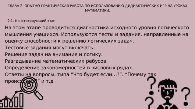 ГЛАВА 2. ОПЫТНО-ПРАКТИЧЕСКАЯ РАБОТА ПО ИСПОЛЬЗОВАНИЮ ДИДИАКТИЧЕСКИХ ИГР НА УРОКАХ МАТЕМАТИКИ. 2.1. Констатирующий этап На этом этапе проводиться диагностика исходного уровня логического мышления учащихся. Используются тесты и задания, направленные на оценку способности к решению логических задач. Тестовые задания могут включать: Решение задач на внимание и логику. Разгадывание математических ребусов. Определение закономерностей в числовых рядах. Ответы на вопросы, типа “Что будет если…?”. “Почему так происходит?” и т.д 