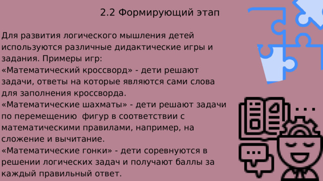 2.2 Формирующий этап Для развития логического мышления детей используются различные дидактические игры и задания. Примеры игр: «Математический кроссворд» - дети решают задачи, ответы на которые являются сами слова для заполнения кроссворда. «Математические шахматы» - дети решают задачи по перемещению фигур в соответствии с математическими правилами, например, на сложение и вычитание. «Математические гонки» - дети соревнуются в решении логических задач и получают баллы за каждый правильный ответ. 