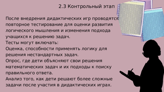 2.3 Контрольный этап После внедрения дидактических игр проводятся повторное тестирование для оценки развития логического мышления и изменения подхода учащихся к решению задач. Тесты могут включать: Оценка, способности применять логику для решения нестандартных задач. Опрос, где дети объясняют свои решения математических задач и их подходы к поиску правильного ответа. Анализ того, как дети решают более сложные задачи после участия в дидактических играх. 